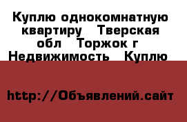 Куплю однокомнатную квартиру - Тверская обл., Торжок г. Недвижимость » Куплю   